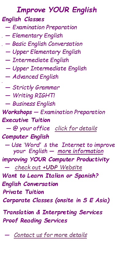 Text Box: Improve YOUR EnglishEnglish  Classes     Examination Preparation      Elementary English       Basic English Conversation    Upper Elementary English    Intermediate English   Upper Intermediate English   Advanced English       Strictly Grammar   Writing RIGHT!   Business EnglishWorkshops  Examination PreparationExecutive Tuition  @ your office   click for detailsComputer English  Use Word  & the  Internet to improve your  English   more informationimproving YOUR Computer Productivity     check out +UDP WebsiteWant to Learn Italian or Spanish?English Conversation Private TuitionCorporate Classes (onsite in S E Asia)Translation & Interpreting ServicesProof Reading Services   Contact us for more details